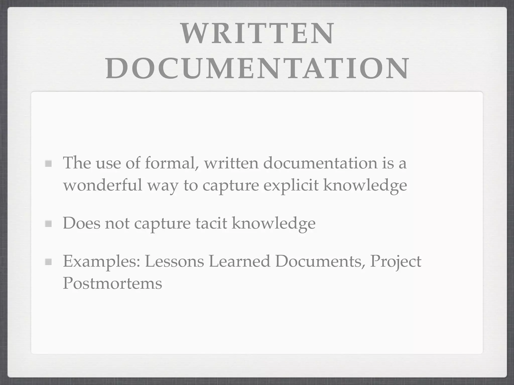 WRITTEN
DOCUMENTATION
The use of formal, written documentation is a
wonderful way to capture explicit knowledge
Does not capture tacit knowledge
Examples: Lessons Learned Documents, Project
Postmortems
 