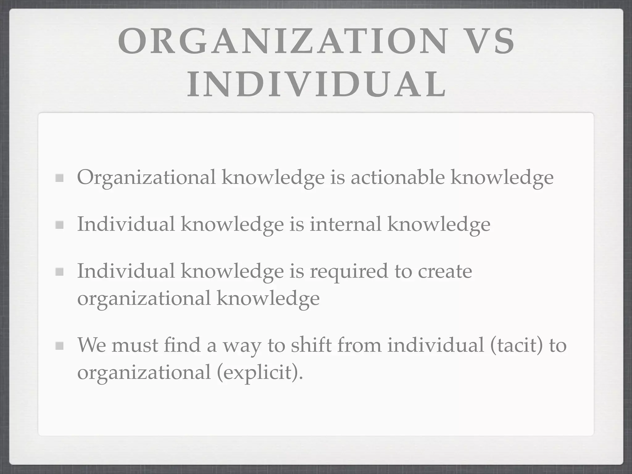 ORGANIZATION VS
INDIVIDUAL
Organizational knowledge is actionable knowledge
Individual knowledge is internal knowledge
Individual knowledge is required to create
organizational knowledge
We must find a way to shift from individual (tacit) to
organizational (explicit).
 