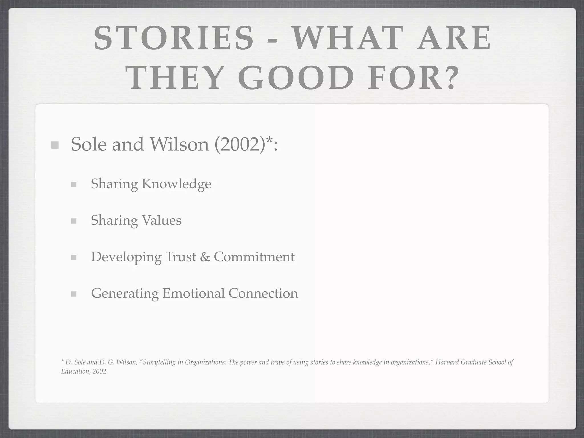 STORIES - WHAT ARE
THEY GOOD FOR?
Sole and Wilson (2002)*:
Sharing Knowledge
Sharing Values
Developing Trust & Commitment
Generating Emotional Connection
* D. Sole and D. G. Wilson, "Storytelling in Organizations: The power and traps of using stories to share knowledge in organizations," Harvard Graduate School of
Education, 2002.
 