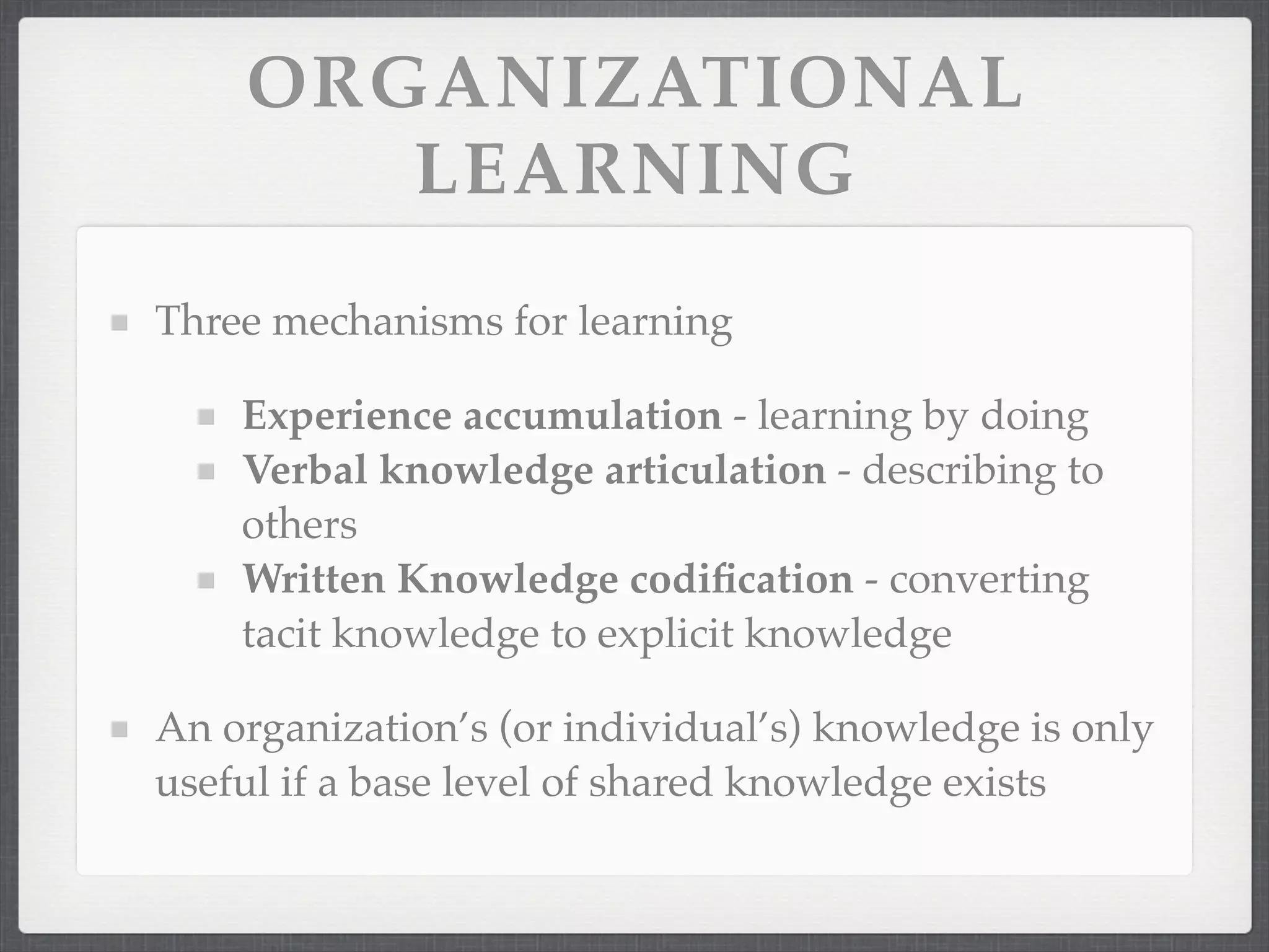 ORGANIZATIONAL
LEARNING
Three mechanisms for learning
Experience accumulation - learning by doing
Verbal knowledge articulation - describing to
others
Written Knowledge codification - converting
tacit knowledge to explicit knowledge
An organization’s (or individual’s) knowledge is only
useful if a base level of shared knowledge exists
 