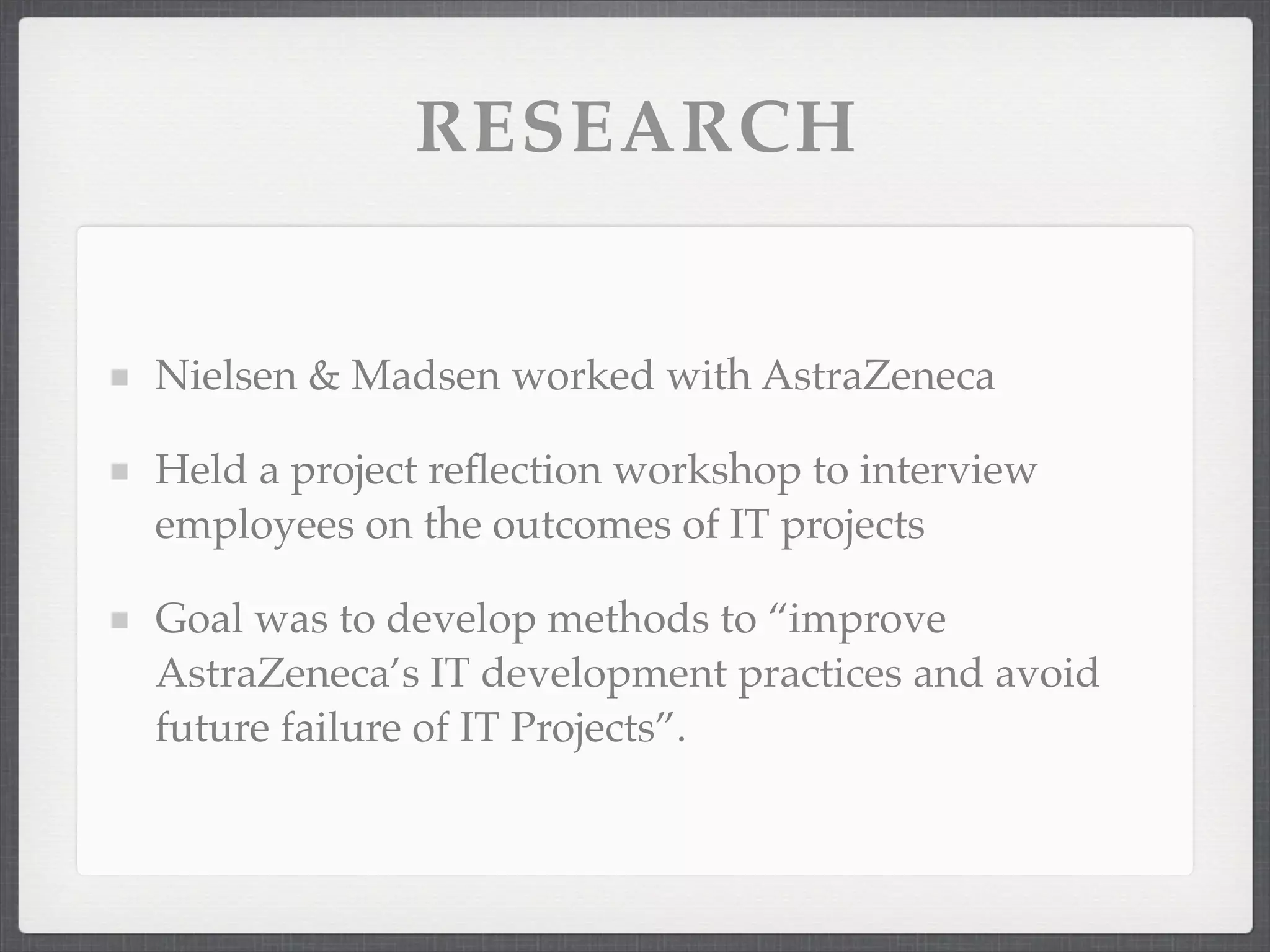 RESEARCH
Nielsen & Madsen worked with AstraZeneca
Held a project reflection workshop to interview
employees on the outcomes of IT projects
Goal was to develop methods to “improve
AstraZeneca’s IT development practices and avoid
future failure of IT Projects”.
 