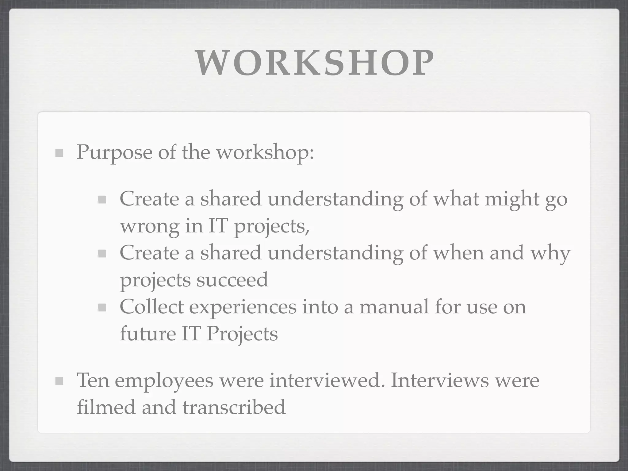 WORKSHOP
Purpose of the workshop:
Create a shared understanding of what might go
wrong in IT projects,
Create a shared understanding of when and why
projects succeed
Collect experiences into a manual for use on
future IT Projects
Ten employees were interviewed. Interviews were
filmed and transcribed
 