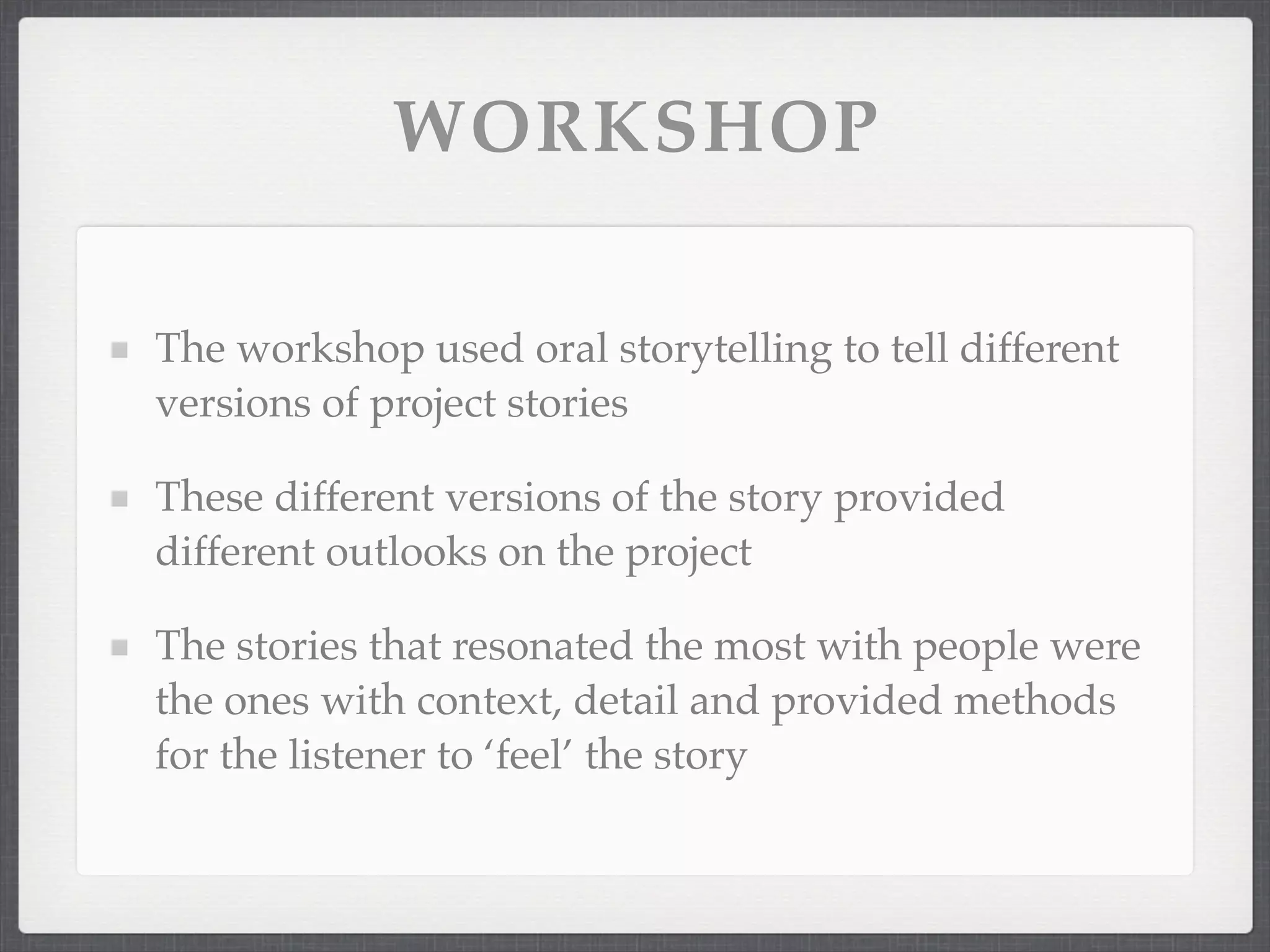 WORKSHOP
The workshop used oral storytelling to tell different
versions of project stories
These different versions of the story provided
different outlooks on the project
The stories that resonated the most with people were
the ones with context, detail and provided methods
for the listener to ‘feel’ the story
 
