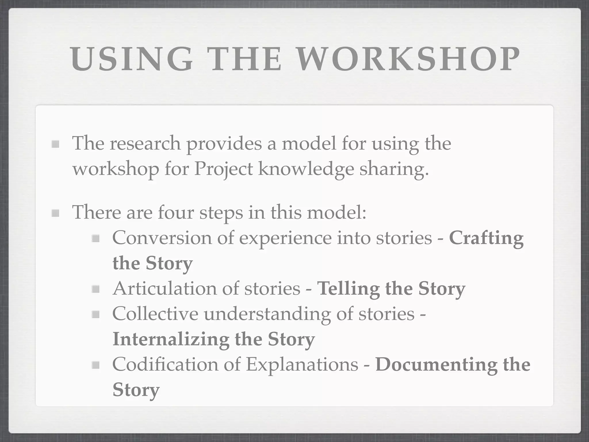 USING THE WORKSHOP
The research provides a model for using the
workshop for Project knowledge sharing.
There are four steps in this model:
Conversion of experience into stories - Crafting
the Story
Articulation of stories - Telling the Story
Collective understanding of stories -
Internalizing the Story
Codification of Explanations - Documenting the
Story
 