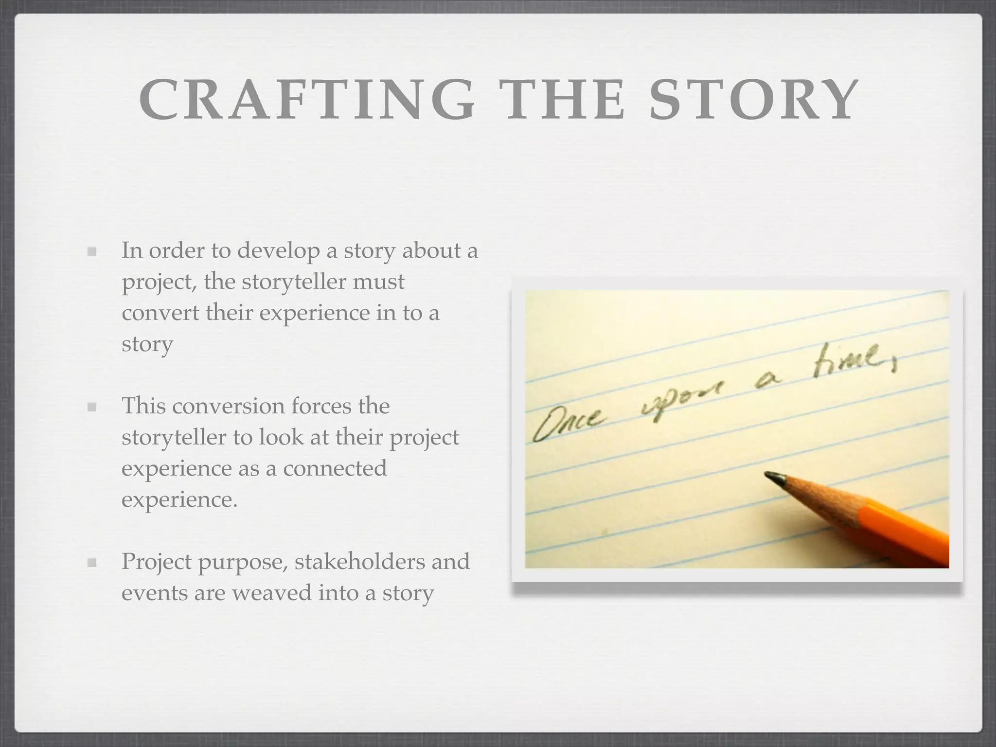 CRAFTING THE STORY
In order to develop a story about a
project, the storyteller must
convert their experience in to a
story
This conversion forces the
storyteller to look at their project
experience as a connected
experience.
Project purpose, stakeholders and
events are weaved into a story
 