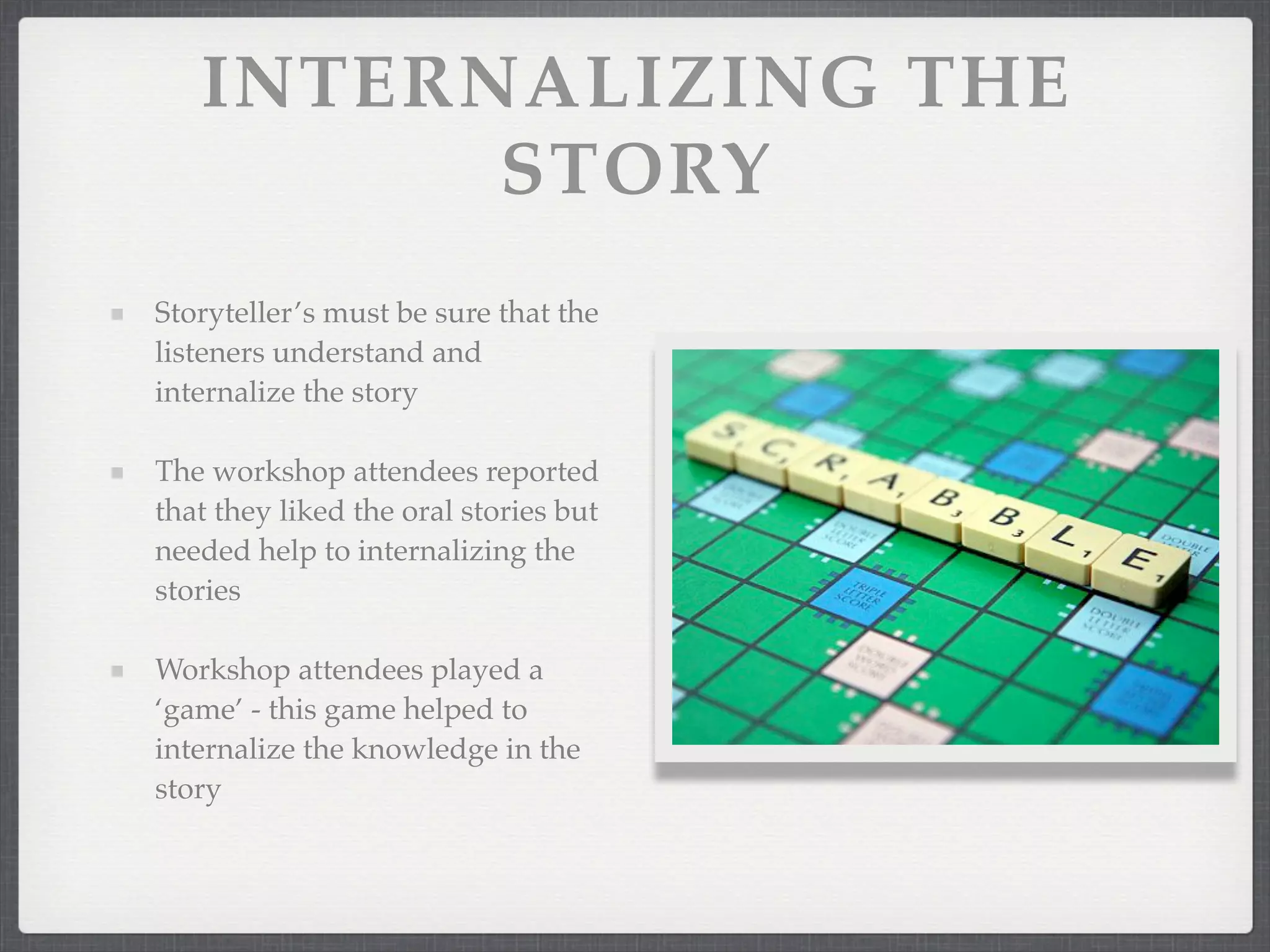 INTERNALIZING THE
STORY
Storyteller’s must be sure that the
listeners understand and
internalize the story
The workshop attendees reported
that they liked the oral stories but
needed help to internalizing the
stories
Workshop attendees played a
‘game’ - this game helped to
internalize the knowledge in the
story
 