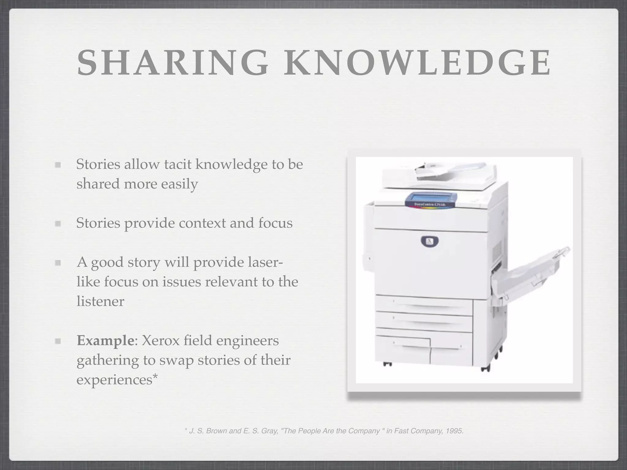 SHARING KNOWLEDGE
Stories allow tacit knowledge to be
shared more easily
Stories provide context and focus
A good story will provide laser-
like focus on issues relevant to the
listener
Example: Xerox field engineers
gathering to swap stories of their
experiences*
* J. S. Brown and E. S. Gray, "The People Are the Company " in Fast Company, 1995.
 