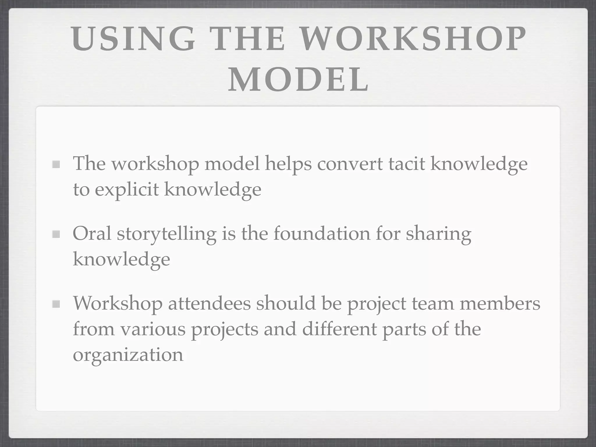 USING THE WORKSHOP
MODEL
The workshop model helps convert tacit knowledge
to explicit knowledge
Oral storytelling is the foundation for sharing
knowledge
Workshop attendees should be project team members
from various projects and different parts of the
organization
 