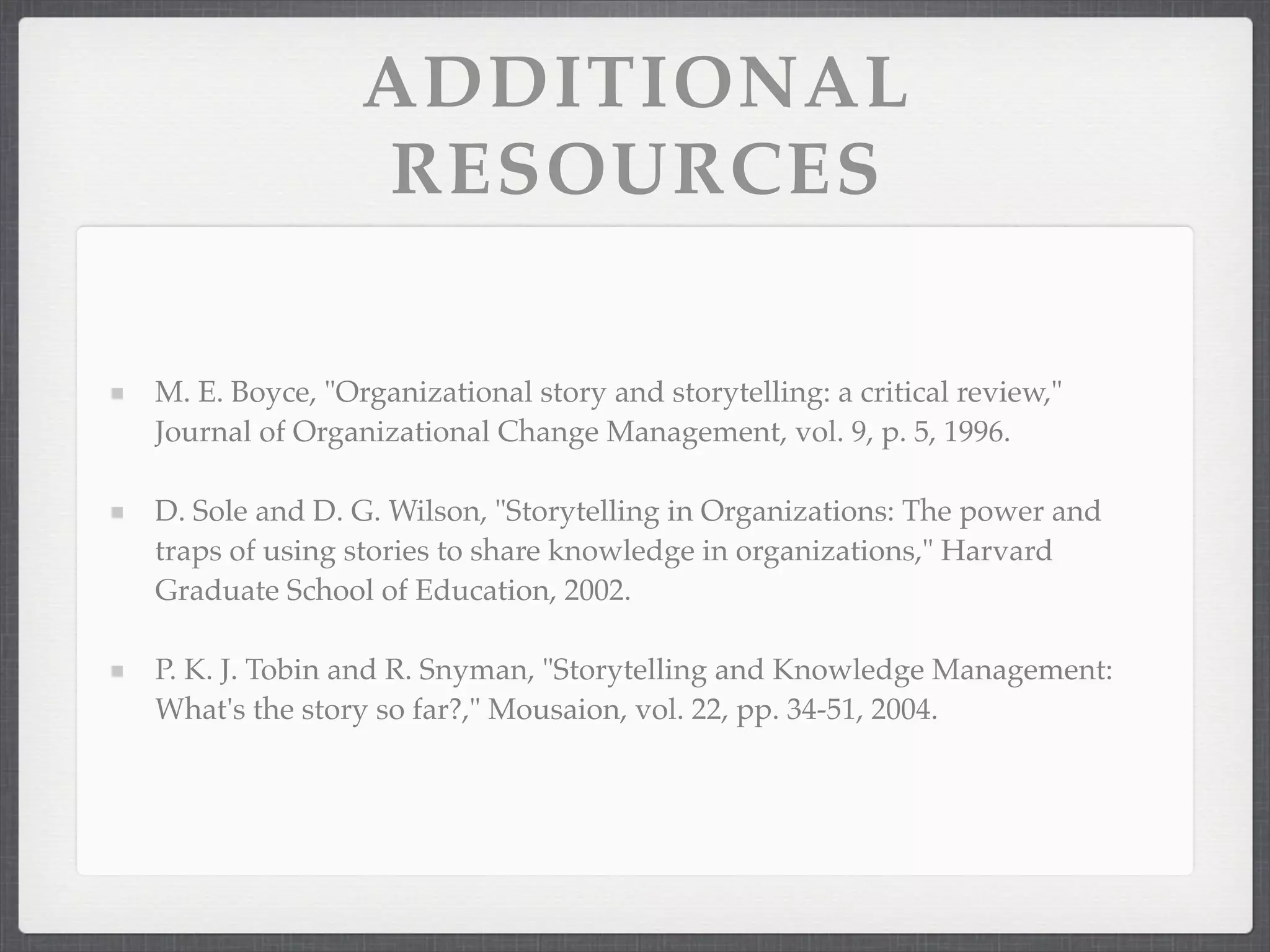 ADDITIONAL
RESOURCES
M. E. Boyce, "Organizational story and storytelling: a critical review,"
Journal of Organizational Change Management, vol. 9, p. 5, 1996.
D. Sole and D. G. Wilson, "Storytelling in Organizations: The power and
traps of using stories to share knowledge in organizations," Harvard
Graduate School of Education, 2002.
P. K. J. Tobin and R. Snyman, "Storytelling and Knowledge Management:
What's the story so far?," Mousaion, vol. 22, pp. 34-51, 2004.
 