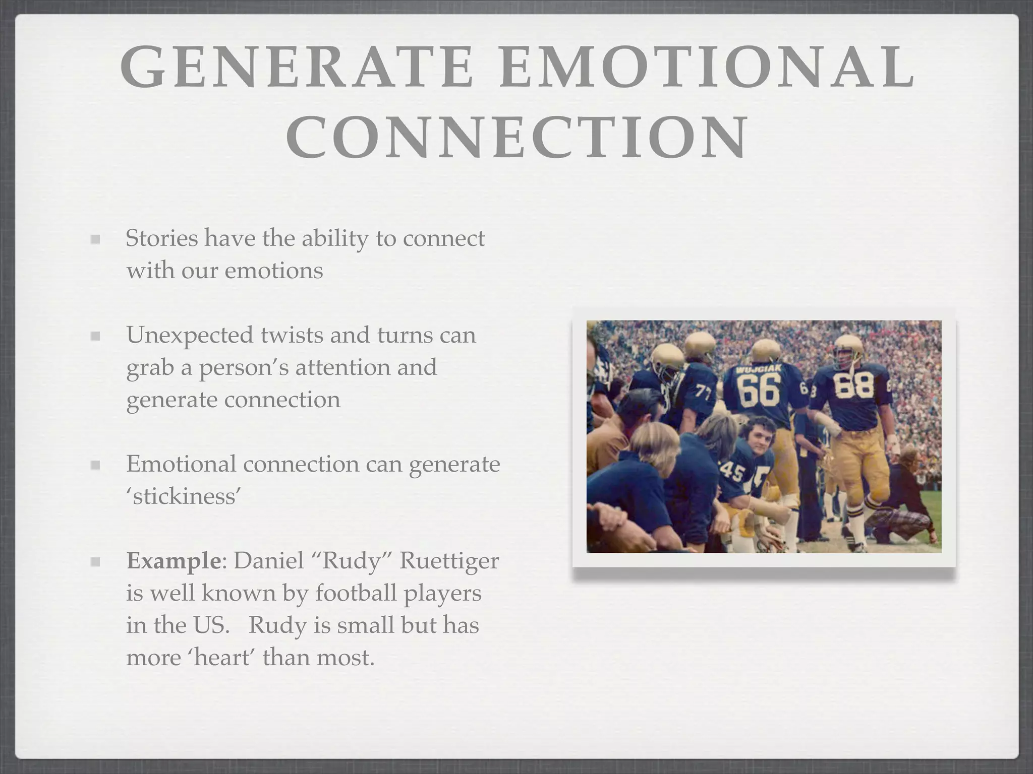 GENERATE EMOTIONAL
CONNECTION
Stories have the ability to connect
with our emotions
Unexpected twists and turns can
grab a person’s attention and
generate connection
Emotional connection can generate
‘stickiness’
Example: Daniel “Rudy” Ruettiger
is well known by football players
in the US. Rudy is small but has
more ‘heart’ than most.
 