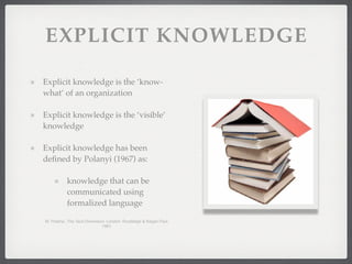 EXPLICIT KNOWLEDGE
Explicit knowledge is the ‘know-
what’ of an organization
Explicit knowledge is the ‘visible’
knowledge
Explicit knowledge has been
defined by Polanyi (1967) as:
knowledge that can be
communicated using
formalized language
M. Polanyi, The Tacit Dimension. London: Routledge & Kegan Paul,
1967.
 