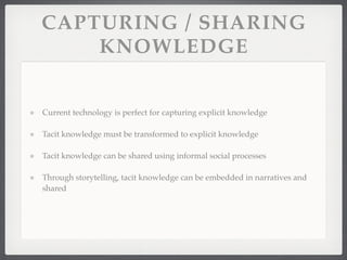 CAPTURING / SHARING
KNOWLEDGE
Current technology is perfect for capturing explicit knowledge
Tacit knowledge must be transformed to explicit knowledge
Tacit knowledge can be shared using informal social processes
Through storytelling, tacit knowledge can be embedded in narratives and
shared
 