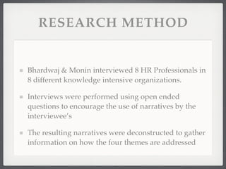 RESEARCH METHOD
Bhardwaj & Monin interviewed 8 HR Professionals in
8 different knowledge intensive organizations.
Interviews were performed using open ended
questions to encourage the use of narratives by the
interviewee’s
The resulting narratives were deconstructed to gather
information on how the four themes are addressed
 