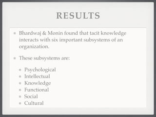 RESULTS
Bhardwaj & Monin found that tacit knowledge
interacts with six important subsystems of an
organization.
These subsystems are:
Psychological
Intellectual
Knowledge
Functional
Social
Cultural
 