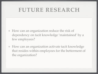FUTURE RESEARCH
How can an organization reduce the risk of
dependency on tacit knowledge ‘maintained’ by a
few employees?
How can an organization activate tacit knowledge
that resides within employees for the betterment of
the organization?
 