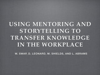 USING MENTORING AND
STORYTELLING TO
TRANSFER KNOWLEDGE
IN THE WORKPLACE
W. SWAP, D. LEONARD, M. SHIELDS, AND L. ABRAMS
 