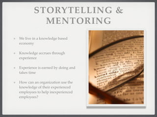 STORYTELLING &
MENTORING
We live in a knowledge based
economy
Knowledge accrues through
experience
Experience is earned by doing and
takes time
How can an organization use the
knowledge of their experienced
employees to help inexperienced
employees?
 