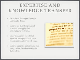 EXPERTISE AND
KNOWLEDGE TRANSFER
Expertise is developed through
learning by doing
Experts use their long years of
experience to apply their
knowledge to problems.
Many researchers report that
someone must practice 10 years
before reaching the ‘expert’ stage
Experts recognize patterns and can
easily call on their knowledge for
that pattern
 