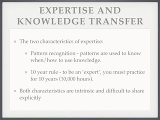 EXPERTISE AND
KNOWLEDGE TRANSFER
The two characteristics of expertise:
Pattern recognition - patterns are used to know
when/how to use knowledge.
10 year rule - to be an ‘expert’, you must practice
for 10 years (10,000 hours).
Both characteristics are intrinsic and difficult to share
explicitly
 