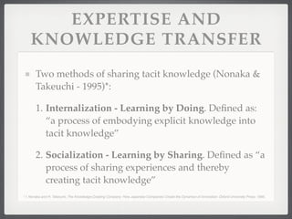 EXPERTISE AND
KNOWLEDGE TRANSFER
Two methods of sharing tacit knowledge (Nonaka &
Takeuchi - 1995)*:
1. Internalization - Learning by Doing. Defined as:
“a process of embodying explicit knowledge into
tacit knowledge”
2. Socialization - Learning by Sharing. Defined as “a
process of sharing experiences and thereby
creating tacit knowledge”
* I. Nonaka and H. Takeuchi, The Knowledge-Creating Company: How Japanese Companies Create the Dynamics of Innovation: Oxford University Press, 1995.
 