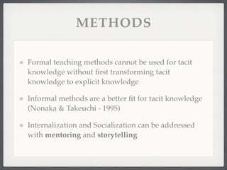 METHODS
Formal teaching methods cannot be used for tacit
knowledge without first transforming tacit
knowledge to explicit knowledge
Informal methods are a better fit for tacit knowledge
(Nonaka & Takeuchi - 1995)
Internalization and Socialization can be addressed
with mentoring and storytelling
 