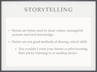STORYTELLING
Stories are better used to share values, managerial
systems and tacit knowledge.
Stories are not good methods of sharing critical skills
You wouldn’t want your doctor or pilot learning
their job by listening to or reading stories
 
