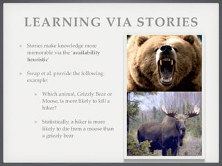 LEARNING VIA STORIES
Stories make knowledge more
memorable via the ‘availability
heuristic’
Swap et al. provide the following
example:
Which animal, Grizzly Bear or
Moose, is more likely to kill a
hiker?
Statistically, a hiker is more
likely to die from a moose than
a grizzly bear
 