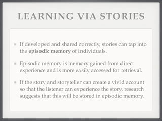LEARNING VIA STORIES
If developed and shared correctly, stories can tap into
the episodic memory of individuals.
Episodic memory is memory gained from direct
experience and is more easily accessed for retrieval.
If the story and storyteller can create a vivid account
so that the listener can experience the story, research
suggests that this will be stored in episodic memory.
 