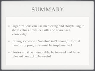 SUMMARY
Organizations can use mentoring and storytelling to
share values, transfer skills and share tacit
knowledge
Calling someone a ‘mentor’ isn’t enough...formal
mentoring programs must be implemented
Stories must be memorable, be focused and have
relevant context to be useful
 