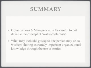 SUMMARY
Organizations & Managers must be careful to not
devalue the concept of ‘water-cooler talk’.
What may look like gossip to one person may be co-
workers sharing extremely important organizational
knowledge through the use of stories
 