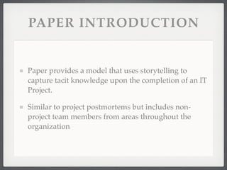 PAPER INTRODUCTION
Paper provides a model that uses storytelling to
capture tacit knowledge upon the completion of an IT
Project.
Similar to project postmortems but includes non-
project team members from areas throughout the
organization
 