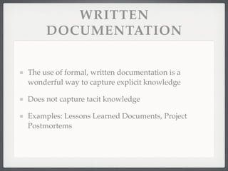 WRITTEN
DOCUMENTATION
The use of formal, written documentation is a
wonderful way to capture explicit knowledge
Does not capture tacit knowledge
Examples: Lessons Learned Documents, Project
Postmortems
 