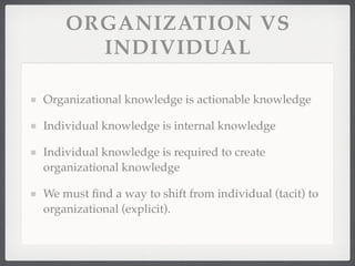 ORGANIZATION VS
INDIVIDUAL
Organizational knowledge is actionable knowledge
Individual knowledge is internal knowledge
Individual knowledge is required to create
organizational knowledge
We must find a way to shift from individual (tacit) to
organizational (explicit).
 