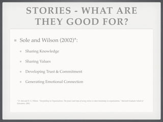 STORIES - WHAT ARE
THEY GOOD FOR?
Sole and Wilson (2002)*:
Sharing Knowledge
Sharing Values
Developing Trust & Commitment
Generating Emotional Connection
* D. Sole and D. G. Wilson, "Storytelling in Organizations: The power and traps of using stories to share knowledge in organizations," Harvard Graduate School of
Education, 2002.
 
