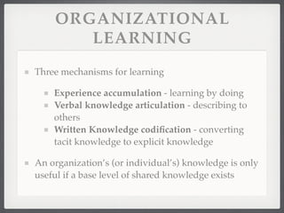 ORGANIZATIONAL
LEARNING
Three mechanisms for learning
Experience accumulation - learning by doing
Verbal knowledge articulation - describing to
others
Written Knowledge codification - converting
tacit knowledge to explicit knowledge
An organization’s (or individual’s) knowledge is only
useful if a base level of shared knowledge exists
 