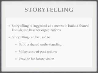 STORYTELLING
Storytelling is suggested as a means to build a shared
knowledge-base for organizations
Storytelling can be used to
Build a shared understanding
Make sense of past actions
Provide for future vision
 