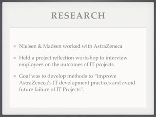 RESEARCH
Nielsen & Madsen worked with AstraZeneca
Held a project reflection workshop to interview
employees on the outcomes of IT projects
Goal was to develop methods to “improve
AstraZeneca’s IT development practices and avoid
future failure of IT Projects”.
 