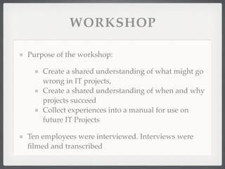 WORKSHOP
Purpose of the workshop:
Create a shared understanding of what might go
wrong in IT projects,
Create a shared understanding of when and why
projects succeed
Collect experiences into a manual for use on
future IT Projects
Ten employees were interviewed. Interviews were
filmed and transcribed
 