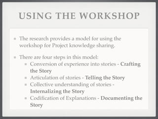 USING THE WORKSHOP
The research provides a model for using the
workshop for Project knowledge sharing.
There are four steps in this model:
Conversion of experience into stories - Crafting
the Story
Articulation of stories - Telling the Story
Collective understanding of stories -
Internalizing the Story
Codification of Explanations - Documenting the
Story
 