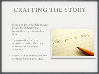 CRAFTING THE STORY
In order to develop a story about a
project, the storyteller must
convert their experience in to a
story
This conversion forces the
storyteller to look at their project
experience as a connected
experience.
Project purpose, stakeholders and
events are weaved into a story
 