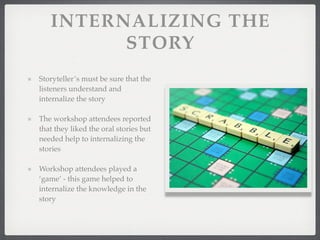 INTERNALIZING THE
STORY
Storyteller’s must be sure that the
listeners understand and
internalize the story
The workshop attendees reported
that they liked the oral stories but
needed help to internalizing the
stories
Workshop attendees played a
‘game’ - this game helped to
internalize the knowledge in the
story
 
