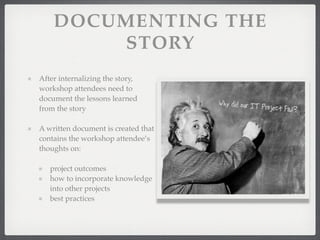 DOCUMENTING THE
STORY
After internalizing the story,
workshop attendees need to
document the lessons learned
from the story
A written document is created that
contains the workshop attendee’s
thoughts on:
project outcomes
how to incorporate knowledge
into other projects
best practices
 