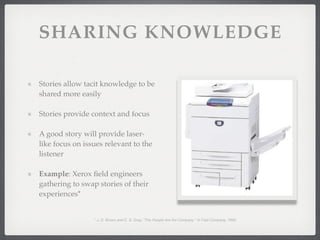 SHARING KNOWLEDGE
Stories allow tacit knowledge to be
shared more easily
Stories provide context and focus
A good story will provide laser-
like focus on issues relevant to the
listener
Example: Xerox field engineers
gathering to swap stories of their
experiences*
* J. S. Brown and E. S. Gray, "The People Are the Company " in Fast Company, 1995.
 
