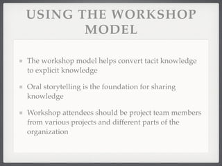 USING THE WORKSHOP
MODEL
The workshop model helps convert tacit knowledge
to explicit knowledge
Oral storytelling is the foundation for sharing
knowledge
Workshop attendees should be project team members
from various projects and different parts of the
organization
 