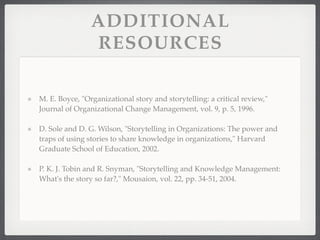ADDITIONAL
RESOURCES
M. E. Boyce, "Organizational story and storytelling: a critical review,"
Journal of Organizational Change Management, vol. 9, p. 5, 1996.
D. Sole and D. G. Wilson, "Storytelling in Organizations: The power and
traps of using stories to share knowledge in organizations," Harvard
Graduate School of Education, 2002.
P. K. J. Tobin and R. Snyman, "Storytelling and Knowledge Management:
What's the story so far?," Mousaion, vol. 22, pp. 34-51, 2004.
 