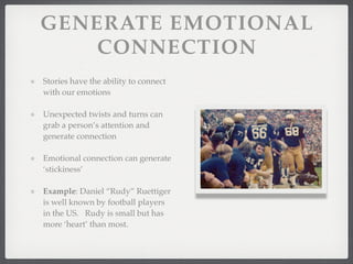 GENERATE EMOTIONAL
CONNECTION
Stories have the ability to connect
with our emotions
Unexpected twists and turns can
grab a person’s attention and
generate connection
Emotional connection can generate
‘stickiness’
Example: Daniel “Rudy” Ruettiger
is well known by football players
in the US. Rudy is small but has
more ‘heart’ than most.
 