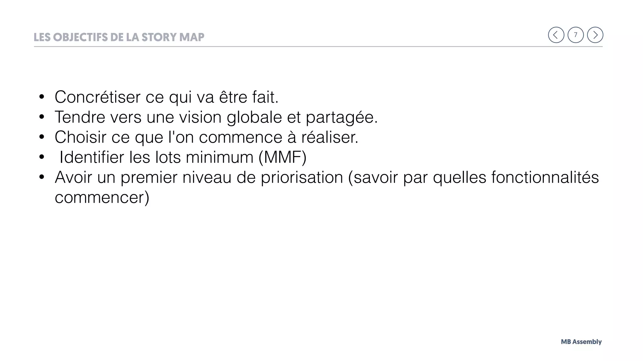 7
MB Assembly
LES OBJECTIFS DE LA STORY MAP
• Concrétiser ce qui va être fait.
• Tendre vers une vision globale et partagée.
• Choisir ce que l'on commence à réaliser.
• Identiﬁer les lots minimum (MMF)
• Avoir un premier niveau de priorisation (savoir par quelles fonctionnalités
commencer)
 
