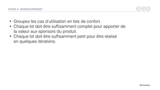 14
MB Assembly
ETAPE 4 : REGROUPEMENT
• Groupez les cas d'utilisation en lots de confort.
• Chaque lot doit être sufﬁsamment complet pour apporter de
la valeur aux sponsors du produit.
• Chaque lot doit être sufﬁsamment petit pour être réalisé 
en quelques itérations.
 