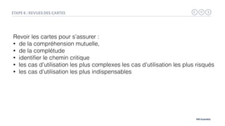 17
MB Assembly
ETAPE 6 : REVUES DES CARTES
Revoir les cartes pour s’assurer :
• de la compréhension mutuelle,
• de la complétude
• identiﬁer le chemin critique
• les cas d'utilisation les plus complexes les cas d'utilisation les plus risqués
• les cas d'utilisation les plus indispensables
 
