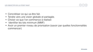 7
MB Assembly
LES OBJECTIFS DE LA STORY MAP
• Concrétiser ce qui va être fait.
• Tendre vers une vision globale et partagée.
• Choisir ce que l'on commence à réaliser.
• Identiﬁer les lots minimum (MMF)
• Avoir un premier niveau de priorisation (savoir par quelles fonctionnalités
commencer)
 